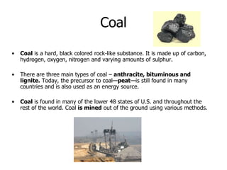 Coal
• Coal is a hard, black colored rock-like substance. It is made up of carbon,
hydrogen, oxygen, nitrogen and varying amounts of sulphur.
• There are three main types of coal – anthracite, bituminous and
lignite. Today, the precursor to coal—peat—is still found in many
countries and is also used as an energy source.
• Coal is found in many of the lower 48 states of U.S. and throughout the
rest of the world. Coal is mined out of the ground using various methods.
 