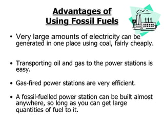 Advantages of
Using Fossil Fuels
• Very large amounts of electricity can be
generated in one place using coal, fairly cheaply.
• Transporting oil and gas to the power stations is
easy.
• Gas-fired power stations are very efficient.
• A fossil-fuelled power station can be built almost
anywhere, so long as you can get large
quantities of fuel to it.
 