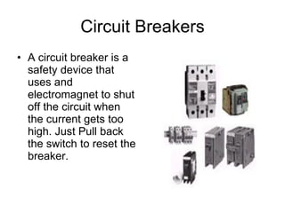 Circuit Breakers A circuit breaker is a safety device that uses and electromagnet to shut off the circuit when the current gets too high. Just Pull back the switch to reset the breaker. 
