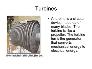 Turbines A turbine is a circular device made up of many blades. The turbine is like a propeller. The turbine turns the generator that converts mechanical energy to electrical energy. 