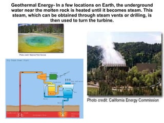 Geothermal Energy- In a few locations on Earth, the underground water near the molten rock is heated until it becomes steam. This steam, which can be obtained through steam vents or drilling, is then used to turn the turbine. 