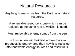 Natural Resources
Anything humans use from the Earth is a natural
                 resource.

  A renewable resource is one which can be
 replaced at the same rate at which it is used.

  Most renewable energy comes from the sun.

   In this unit we will look first at how the sun
produces its energy, and then how it is 'recycled'
into renewable energy sources and fossil fuels.
 