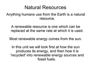 Natural Resources
Anything humans use from the Earth is a natural
                  resource.

  A renewable resource is one which can be
  replaced at the same rate at which it is used.

 Most renewable energy comes from the sun.

   In this unit we will look first at how the sun
      produces its energy, and then how it is
  'recycled' into renewable energy sources and
                    fossil fuels.
 