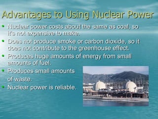 Advantages to Using Nuclear Power 
• Nuclear power costs about the same as coal, so 
it's not expensive to make. 
• Does not produce smoke or carbon dioxide, so it 
does not contribute to the greenhouse effect. 
• Produces huge amounts of energy from small 
amounts of fuel. 
• Produces small amounts 
of waste. 
• Nuclear power is reliable. 
 