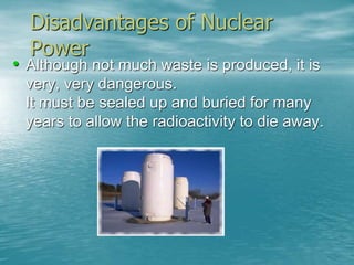 Disadvantages of Nuclear 
Power 
• Although not much waste is produced, it is 
very, very dangerous. 
It must be sealed up and buried for many 
years to allow the radioactivity to die away. 
 