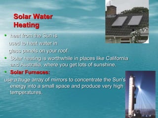 Solar Water 
Heating 
• heat from the Sun is 
used to heat water in 
glass panels on your roof. 
• Solar heating is worthwhile in places like California 
and Australia, where you get lots of sunshine. 
• Solar Furnaces: 
use a huge array of mirrors to concentrate the Sun's 
energy into a small space and produce very high 
temperatures. 
 