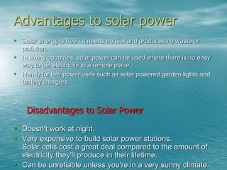 Advantages to solar power 
• Solar energy is free - it needs no fuel and produces no waste or 
pollution. 
• In sunny countries, solar power can be used where there is no easy 
way to get electricity to a remote place. 
• Handy for low-power uses such as solar powered garden lights and 
battery chargers 
Disadvantages to Solar Power 
• Doesn't work at night. 
• Very expensive to build solar power stations. 
Solar cells cost a great deal compared to the amount of 
electricity they'll produce in their lifetime. 
• Can be unreliable unless you're in a very sunny climate. 
 