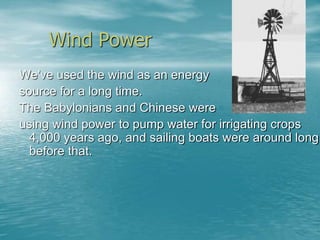 Wind Power 
We've used the wind as an energy 
source for a long time. 
The Babylonians and Chinese were 
using wind power to pump water for irrigating crops 
4,000 years ago, and sailing boats were around long 
before that. 
 