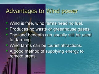 Advantages to Wind power 
• Wind is free, wind farms need no fuel. 
• Produces no waste or greenhouse gases. 
• The land beneath can usually still be used 
for farming. 
• Wind farms can be tourist attractions. 
• A good method of supplying energy to 
remote areas. 
 