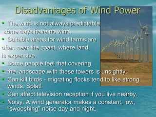 Disadvantages of Wind Power 
• The wind is not always predictable 
some days have no wind. 
• Suitable areas for wind farms are 
often near the coast, where land 
is expensive. 
• Some people feel that covering 
• the landscape with these towers is unsightly. 
• Can kill birds - migrating flocks tend to like strong 
winds. Splat! 
• Can affect television reception if you live nearby. 
• Noisy. A wind generator makes a constant, low, 
"swooshing" noise day and night. 
 