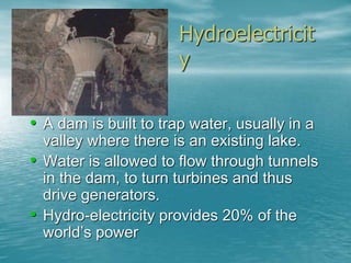 Hydroelectricit 
y 
• A dam is built to trap water, usually in a 
valley where there is an existing lake. 
• Water is allowed to flow through tunnels 
in the dam, to turn turbines and thus 
drive generators. 
• Hydro-electricity provides 20% of the 
world’s power 
 
