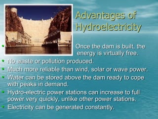 Advantages of 
Hydroelectricity 
• Once the dam is built, the 
energy is virtually free. 
• No waste or pollution produced. 
• Much more reliable than wind, solar or wave power. 
• Water can be stored above the dam ready to cope 
with peaks in demand. 
• Hydro-electric power stations can increase to full 
power very quickly, unlike other power stations. 
• Electricity can be generated constantly. 
 