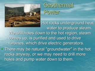 Geothermal 
Power 
– Hot rocks underground heat 
water to produce steam. 
We drill holes down to the hot region, steam 
comes up, is purified and used to drive 
turbines, which drive electric generators. 
• There may be natural "groundwater" in the hot 
rocks anyway, or we may need to drill more 
holes and pump water down to them. 
 