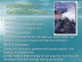 Advantages to 
Geothermal Power 
• Geothermal energy does not 
produce any pollution, and 
does not contribute to the 
greenhouse effect. 
• The power stations do not take up much room, so 
there is not much impact on the environment. 
• No fuel is needed. 
• Once you've built a geothermal power station, the 
energy is almost free. 
It may need a little energy to run a pump, but this can 
be taken from the energy being generated. 
 