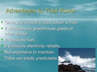 Advantages to Tidal Power 
• Once you've built it, tidal power is free. 
• It produces no greenhouse gases or 
other waste. 
• It needs no fuel. 
• It produces electricity reliably. 
• Not expensive to maintain. 
• Tides are totally predictable. 
 