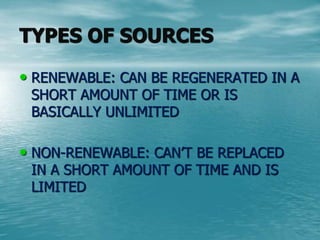 TYPES OF SOURCES 
• RENEWABLE: CAN BE REGENERATED IN A 
SHORT AMOUNT OF TIME OR IS 
BASICALLY UNLIMITED 
• NON-RENEWABLE: CAN’T BE REPLACED 
IN A SHORT AMOUNT OF TIME AND IS 
LIMITED 
 