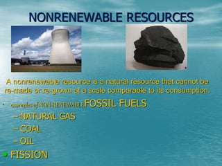 NONRENEWABLE RESOURCES 
A nonrenewable resource is a natural resource that cannot be 
re-made or re-grown at a scale comparable to its consumption. 
• examples of NON-RENEWABLEFOSSIL FUELS 
– NATURAL GAS 
– COAL 
– OIL 
• FISSION 
 