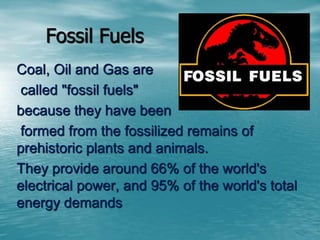 Fossil Fuels 
Coal, Oil and Gas are 
called "fossil fuels" 
because they have been 
formed from the fossilized remains of 
prehistoric plants and animals. 
They provide around 66% of the world's 
electrical power, and 95% of the world's total 
energy demands 
 