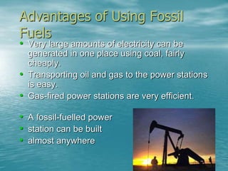 Advantages of Using Fossil 
Fuels 
• Very large amounts of electricity can be 
generated in one place using coal, fairly 
cheaply. 
• Transporting oil and gas to the power stations 
is easy. 
• Gas-fired power stations are very efficient. 
• A fossil-fuelled power 
• station can be built 
• almost anywhere 
 