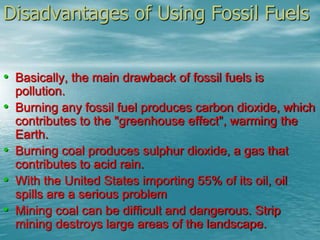 Disadvantages of Using Fossil Fuels 
• Basically, the main drawback of fossil fuels is 
pollution. 
• Burning any fossil fuel produces carbon dioxide, which 
contributes to the "greenhouse effect", warming the 
Earth. 
• Burning coal produces sulphur dioxide, a gas that 
contributes to acid rain. 
• With the United States importing 55% of its oil, oil 
spills are a serious problem 
• Mining coal can be difficult and dangerous. Strip 
mining destroys large areas of the landscape. 
 