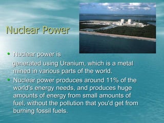 Nuclear Power 
• Nuclear power is 
generated using Uranium, which is a metal 
mined in various parts of the world. 
• Nuclear power produces around 11% of the 
world's energy needs, and produces huge 
amounts of energy from small amounts of 
fuel, without the pollution that you'd get from 
burning fossil fuels. 
 