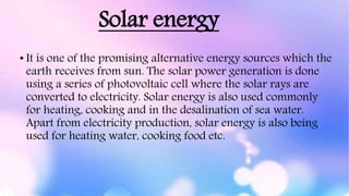 Solar energy
• It is one of the promising alternative energy sources which the
earth receives from sun. The solar power generation is done
using a series of photovoltaic cell where the solar rays are
converted to electricity. Solar energy is also used commonly
for heating, cooking and in the desalination of sea water.
Apart from electricity production, solar energy is also being
used for heating water, cooking food etc.
 