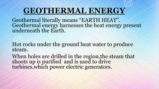 GEOTHERMAL ENERGY
Geothermal literally means “EARTH HEAT”.
Geothermal energy harnesses the heat energy present
underneath the Earth.
Hot rocks under the ground heat water to produce
steam.
When holes are drilled in the region,the steam that
shoots up is purified and is used to drive
turbines,which power electric generators.
 