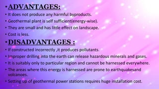 •ADVANTAGES:
• It does not produce any harmful byproducts.
• Geothermal plant is self sufficient(energy-wise).
• They are small and has little effect on landscape.
• Cost is less.
•DISADVANTAGES :
• If constructed incorrectly ,it produces pollutants.
• Improper drilling into the earth can release hazardous minerals and gases.
• It is suitably only to particular region and cannot be harnessed everywhere.
• The areas where this energy is harnessed are prone to earthquakesand
volcanoes.
• Setting up of geothermal power stations requires huge installation cost.
 