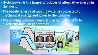 •Hydropower is the largest producer of alternative energy in
the world.
•The kinetic energy of moving water is converted to
mechanical energy and given to the turbines.
•The moving turbines converts mechanical energy to
electricity through generators.
 