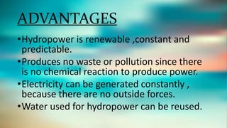 ADVANTAGES
•Hydropower is renewable ,constant and
predictable.
•Produces no waste or pollution since there
is no chemical reaction to produce power.
•Electricity can be generated constantly ,
because there are no outside forces.
•Water used for hydropower can be reused.
 