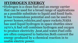 HYDROGEN ENERGY
•Hydrogen is a clean fuel and an energy carrier
that can be used for a broad range of applications
as a possible substitute to liquid and fossil fuels.
It has tremendous potential and can be used to
power homes,vehicles,and space rockets.NASA
has used liquid hydrogen in space shuttles since
1970’s.A fuel cell combines hydrogen and oxygen
to produce electricity ,heat,and water.Fuel cells
are often compared to batteries.Both convert the
energy produced by a chemical reaction in to
usable electric power.
 