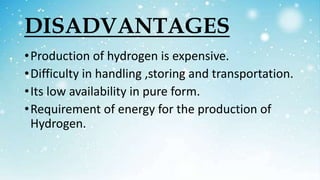 DISADVANTAGES
•Production of hydrogen is expensive.
•Difficulty in handling ,storing and transportation.
•Its low availability in pure form.
•Requirement of energy for the production of
Hydrogen.
 