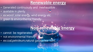 Renewable energy
• Generated continuously and inexhaustible .
• available in plenty.
• ex:wood ,solar energy, wind energy etc.
• green & environmental friendly.
Non-renewable energy
• cannot be regenerated.
• not environmental friendly.
• ex:coal,petroleum,natural gas,nuclear fuels.
 