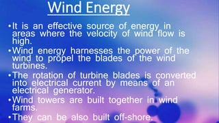 Wind Energy
•It is an effective source of energy in
areas where the velocity of wind flow is
high.
•Wind energy harnesses the power of the
wind to propel the blades of the wind
turbines.
•The rotation of turbine blades is converted
into electrical current by means of an
electrical generator.
•Wind towers are built together in wind
farms.
•They can be also built off-shore.
 