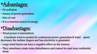 •Advantages:
• No pollution
• Source of power generation
• Free of cost
• It is a renewal source of energy
•Disadvantages:
• Wind power is intermittent.
Consistent wind is needed for continuous power generation.If wind speed
decreases, the turbine lingers and less electricity is generated.
• Large wind farms can have a negative effect on the scenery.
• They sometimes create noise disturbances and cannot be used near residential
areas.
 