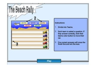 1.
2.
3.
Instructions:
Divide into Teams.
Each team is asked a question. If
they answer correctly, click their
teams color button to move their
car.
Five correct answers will cross the
ﬁnish line and win the race.
3
3
3
3
2
2
2
2
TheBeachRally
TheBeachRally
Play
 