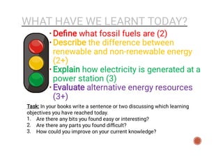 WHAT HAVE WE LEARNT TODAY?
1.
2.
3.
Task: In your books write a sentence or two discussing which learning
objectives you have reached today.
Are there any bits you found easy or interesting?
Are there any parts you found diﬃcult?
How could you improve on your current knowledge?
•
•
•
•
Deﬁne what fossil fuels are (2)
Describe the difference between
renewable and non-renewable energy
(2+)
Explain how electricity is generated at a
power station (3)
Evaluate alternative energy resources
(3+)
 