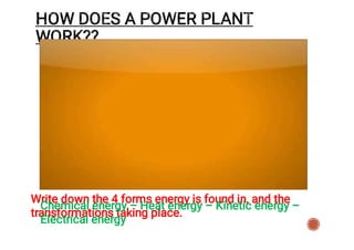 Write down the 4 forms energy is found in, and the
transformations taking place.
HOW DOES A POWER PLANT
WORK??
Chemical energy – Heat energy – Kinetic energy –
Electrical energy
 