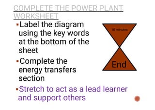 COMPLETE THE POWER PLANT
WORKSHEET


Label the diagram
using the key words
at the bottom of the
sheet
Complete the
energy transfers
section
Stretch to act as a lead learner
and support others
10 minutes
End
 