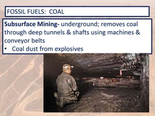 FOSSIL FUELS: COAL
Subsurface Mining- underground; removes coal
through deep tunnels & shafts using machines &
conveyor belts
• Coal dust from explosives
 