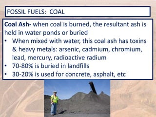FOSSIL FUELS: COAL
Coal Ash- when coal is burned, the resultant ash is
held in water ponds or buried
• When mixed with water, this coal ash has toxins
& heavy metals: arsenic, cadmium, chromium,
lead, mercury, radioactive radium
• 70-80% is buried in landfills
• 30-20% is used for concrete, asphalt, etc
 