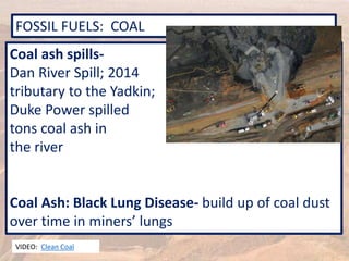 FOSSIL FUELS: COAL
VIDEO: Clean Coal
Coal ash spills-
Dan River Spill; 2014
tributary to the Yadkin;
Duke Power spilled
tons coal ash in
the river
Coal Ash: Black Lung Disease- build up of coal dust
over time in miners’ lungs
 