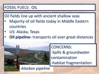 FOSSIL FUELS: OIL
Oil fields line up with ancient shallow seas
• Majority of oil fields today in Middle Eastern
countries
• US: Alaska, Texas
• Oil pipeline- transports oil over great distances
Alaskan pipeline
CONCERNS:
-Spills & groundwater
contamination
-habitat fragmentation
 