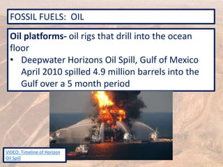 FOSSIL FUELS: OIL
Oil platforms- oil rigs that drill into the ocean
floor
• Deepwater Horizons Oil Spill, Gulf of Mexico
April 2010 spilled 4.9 million barrels into the
Gulf over a 5 month period
VIDEO: Timeline of Horizon
Oil Spill
 
