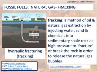 FOSSIL FUELS: NATURAL GAS- FRACKING
from SWITCH ENERGY PROJECT
VIDEO Benefits of Fracking
VDEO Risks of Fracking: Water
VIDEO Risks of Fracking: Methane
hydraulic fracturing
(fracking)
fracking: a method of oil &
natural gas extraction by
injecting water, sand &
chemicals into
sedimentary shale rock at
high pressure to ‘fracture’
or break the rock in order
to release the natural gas
bubbles
VIDEO: What is fracking? (5 min )
 