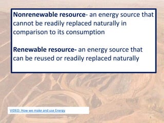 Nonrenewable resource- an energy source that
cannot be readily replaced naturally in
comparison to its consumption
Renewable resource- an energy source that
can be reused or readily replaced naturally
3
VIDEO: How we make and use Energy
 