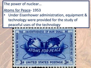 The power of nuclear…
Atoms for Peace- 1953
• Under Eisenhower administration, equipment &
technology were provided for the study of
peaceful uses of the technology
 