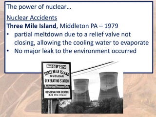 The power of nuclear…
Nuclear Accidents
Three Mile Island, Middleton PA – 1979
• partial meltdown due to a relief valve not
closing, allowing the cooling water to evaporate
• No major leak to the environment occurred
 