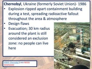 Chernobyl, Ukraine (formerly Soviet Union)- 1986
• Explosion ripped apart containment building
during a test, spreading radioactive fallout
throughout the area & atmosphere
• Design flaws
• Evacuation; 30 km radius
around the plant is still
considered an exclusion
zone: no people can live
here
VIDEO: Chernobyl 3 min NEEDS
DOWNLOAD
 