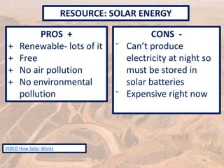 PROS +
+ Renewable- lots of it
+ Free
+ No air pollution
+ No environmental
pollution
CONS -
⁻ Can’t produce
electricity at night so
must be stored in
solar batteries
⁻ Expensive right now
RESOURCE: SOLAR ENERGY
44
VIDEO How Solar Works
 